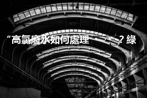 “高氯廢水如何處理？綠色環(huán)保新路徑，助力企業(yè)可持續(xù)進(jìn)展”